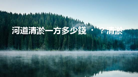 河道清淤一方多少錢？清淤費用決定因素與成本分析